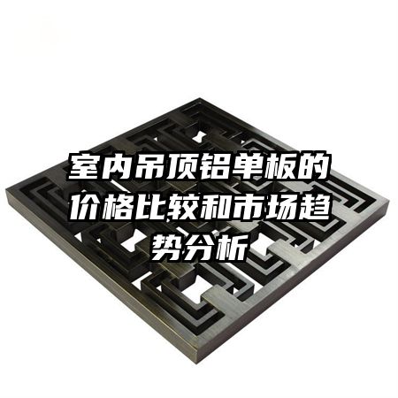 室内吊顶铝单板的价格比较和市场趋势分析